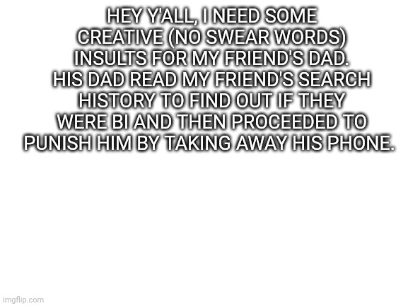 I need some insults | HEY Y'ALL, I NEED SOME CREATIVE (NO SWEAR WORDS) INSULTS FOR MY FRIEND'S DAD. HIS DAD READ MY FRIEND'S SEARCH HISTORY TO FIND OUT IF THEY WERE BI AND THEN PROCEEDED TO PUNISH HIM BY TAKING AWAY HIS PHONE. | image tagged in blank white template,homophobic,insults | made w/ Imgflip meme maker