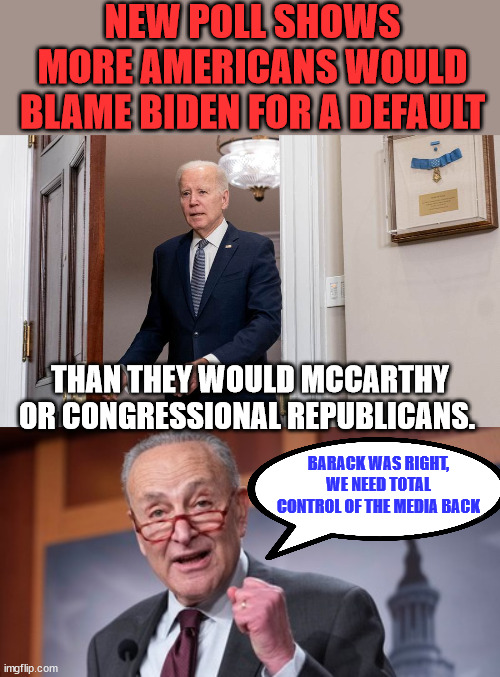 Most Americans believe the lack of a solution to the debt ceiling problem is Biden's fault... | NEW POLL SHOWS MORE AMERICANS WOULD BLAME BIDEN FOR A DEFAULT; THAN THEY WOULD MCCARTHY OR CONGRESSIONAL REPUBLICANS. BARACK WAS RIGHT, WE NEED TOTAL CONTROL OF THE MEDIA BACK | image tagged in dementia,joke,biden | made w/ Imgflip meme maker