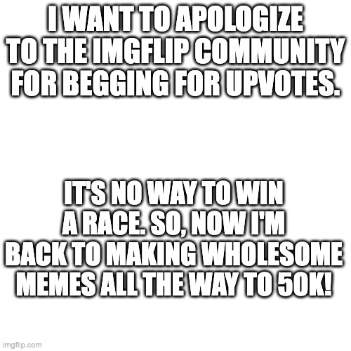 Sorry, guys | I WANT TO APOLOGIZE TO THE IMGFLIP COMMUNITY FOR BEGGING FOR UPVOTES. IT'S NO WAY TO WIN A RACE. SO, NOW I'M BACK TO MAKING WHOLESOME MEMES ALL THE WAY TO 50K! | image tagged in announcement | made w/ Imgflip meme maker