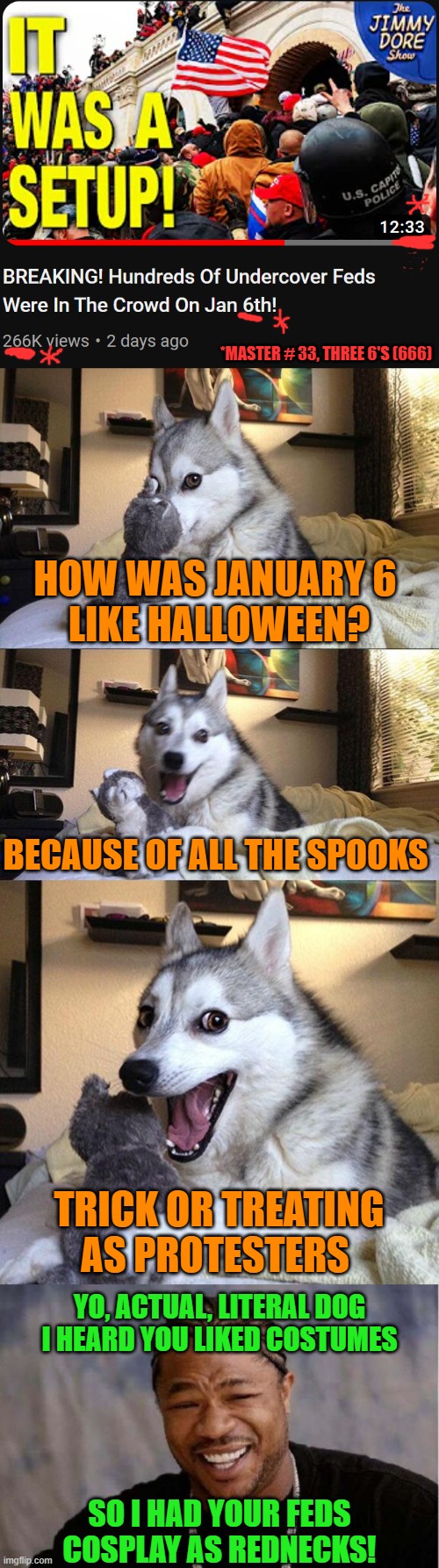 Many recent protests have been hijacked by establishment agent provocateurs (feds, Soros paid protesters, undercover cops, etc). | *MASTER # 33, THREE 6'S (666); HOW WAS JANUARY 6 
LIKE HALLOWEEN? BECAUSE OF ALL THE SPOOKS; TRICK OR TREATING AS PROTESTERS; YO, ACTUAL, LITERAL DOG
I HEARD YOU LIKED COSTUMES; SO I HAD YOUR FEDS
COSPLAY AS REDNECKS! | image tagged in bad pun dog,yo dawg heard you,january,protesters,scumbag government,illuminati confirmed | made w/ Imgflip meme maker