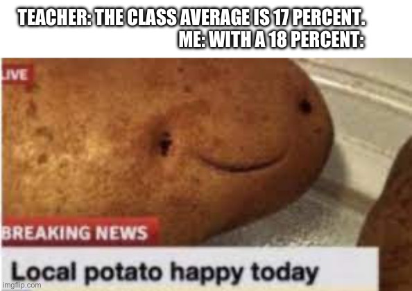 Me in school | TEACHER: THE CLASS AVERAGE IS 17 PERCENT.                                              ME: WITH A 18 PERCENT: | image tagged in local potato happy today | made w/ Imgflip meme maker