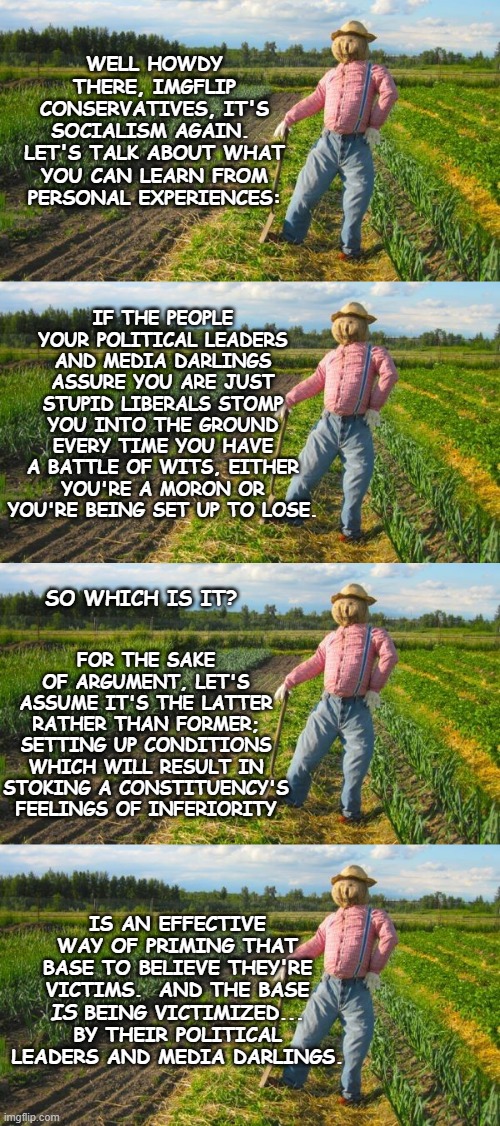WELL HOWDY THERE, IMGFLIP CONSERVATIVES, IT'S SOCIALISM AGAIN.  LET'S TALK ABOUT WHAT YOU CAN LEARN FROM PERSONAL EXPERIENCES:; IF THE PEOPLE YOUR POLITICAL LEADERS AND MEDIA DARLINGS ASSURE YOU ARE JUST STUPID LIBERALS STOMP YOU INTO THE GROUND EVERY TIME YOU HAVE A BATTLE OF WITS, EITHER YOU'RE A MORON OR YOU'RE BEING SET UP TO LOSE. SO WHICH IS IT? FOR THE SAKE OF ARGUMENT, LET'S ASSUME IT'S THE LATTER RATHER THAN FORMER; SETTING UP CONDITIONS WHICH WILL RESULT IN STOKING A CONSTITUENCY'S FEELINGS OF INFERIORITY; IS AN EFFECTIVE WAY OF PRIMING THAT BASE TO BELIEVE THEY'RE VICTIMS.  AND THE BASE     BEING VICTIMIZED... BY THEIR POLITICAL LEADERS AND MEDIA DARLINGS. IS | image tagged in deal with it,patsies,useful idiots | made w/ Imgflip meme maker