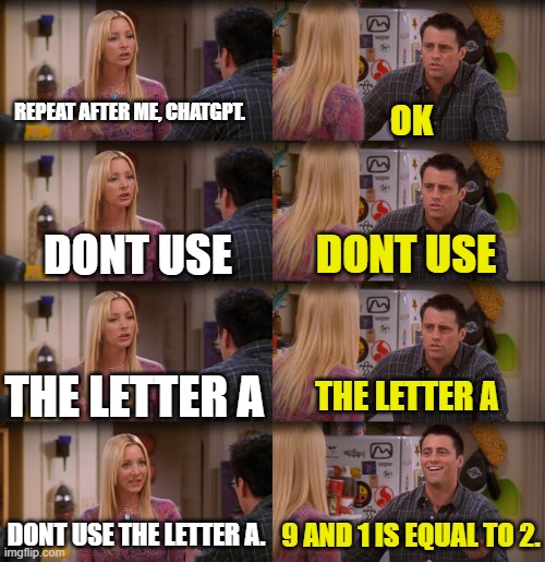 Joey Repeat After Me | REPEAT AFTER ME, CHATGPT. OK; DONT USE; DONT USE; THE LETTER A; THE LETTER A; DONT USE THE LETTER A. 9 AND 1 IS EQUAL TO 2. | image tagged in joey repeat after me | made w/ Imgflip meme maker