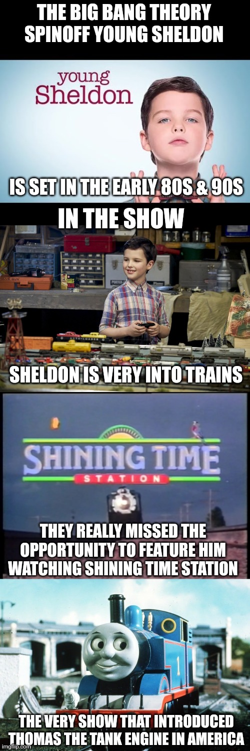 Sheldon Cooper would've definitely watched Shining Time Station/Thomas the Tank Engine | THE BIG BANG THEORY SPINOFF YOUNG SHELDON; IS SET IN THE EARLY 80S & 90S; IN THE SHOW; SHELDON IS VERY INTO TRAINS; THEY REALLY MISSED THE OPPORTUNITY TO FEATURE HIM WATCHING SHINING TIME STATION; THE VERY SHOW THAT INTRODUCED THOMAS THE TANK ENGINE IN AMERICA | image tagged in young sheldon,thomas the tank engine,trains,the big bang theory,tv shows | made w/ Imgflip meme maker