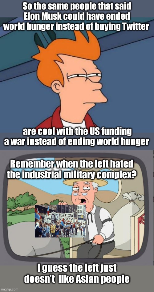 So war support depends on whom needs the help | So the same people that said Elon Musk could have ended world hunger instead of buying Twitter; are cool with the US funding a war instead of ending world hunger; Remember when the left hated the industrial military complex? I guess the left just doesn’t  like Asian people | image tagged in memes,futurama fry,pepridge farms,politics lol | made w/ Imgflip meme maker