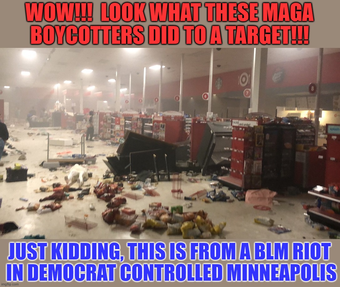 Target's knee-jerk woke reaction to ANTIFA / BLM riots may end up with them going broke | WOW!!!  LOOK WHAT THESE MAGA BOYCOTTERS DID TO A TARGET!!! JUST KIDDING, THIS IS FROM A BLM RIOT
 IN DEMOCRAT CONTROLLED MINNEAPOLIS | image tagged in liberal hypocrisy,liberal media,liberal logic,hollywood liberals,stupid liberals | made w/ Imgflip meme maker