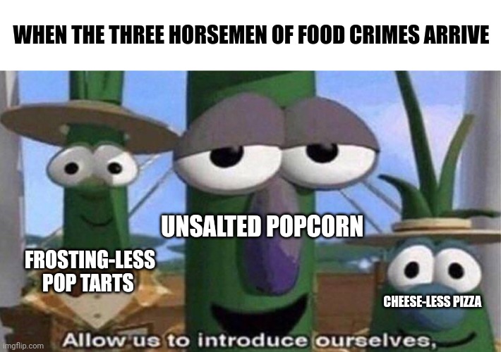 Food crimes | WHEN THE THREE HORSEMEN OF FOOD CRIMES ARRIVE; UNSALTED POPCORN; FROSTING-LESS POP TARTS; CHEESE-LESS PIZZA | image tagged in veggietales 'allow us to introduce ourselfs' | made w/ Imgflip meme maker