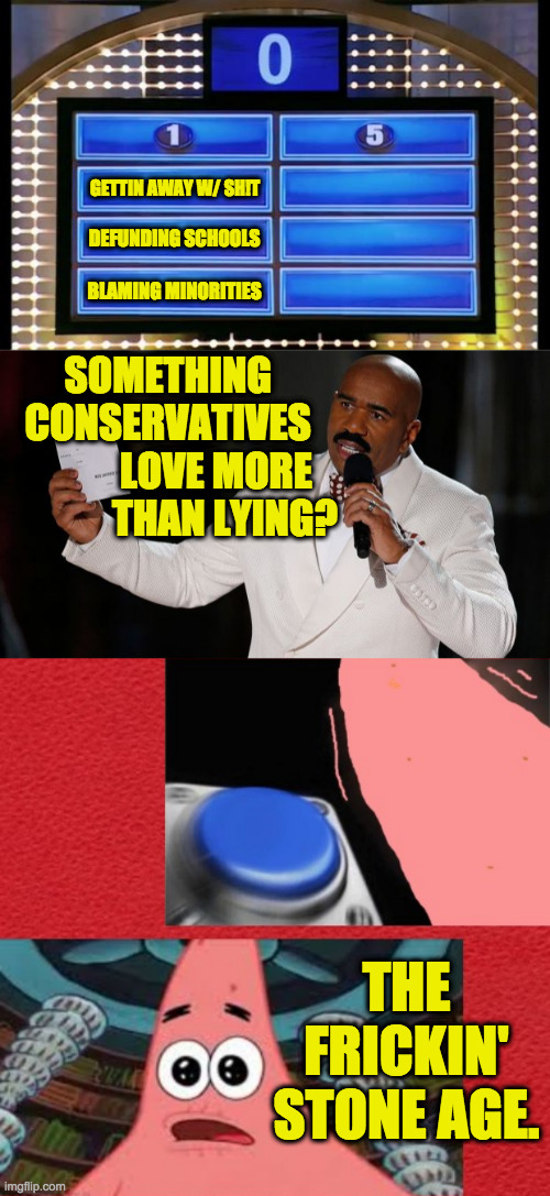 Number one answer. | GETTIN AWAY W/ SH!T; DEFUNDING SCHOOLS; BLAMING MINORITIES; SOMETHING
  CONSERVATIVES
              LOVE MORE
             THAN LYING? THE FRICKIN' STONE AGE. | image tagged in family feud,steve harvey tells it,patrick star family feud,memes | made w/ Imgflip meme maker