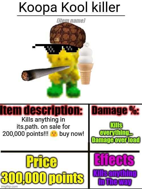 This took way to long to make | Koopa Kool killer; Kills anything in its.path. on sale for 200,000 points!!! 😮 buy now! Kills everything...
Damage over load; 300,000 points; Kills anything in The way | image tagged in item-shop extended,memes,funny,koopa troopa,mario | made w/ Imgflip meme maker
