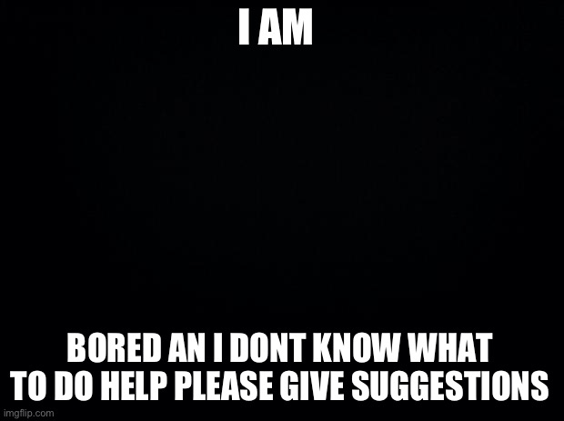 Black background | I AM; BORED AN I DONT KNOW WHAT TO DO HELP PLEASE GIVE SUGGESTIONS | image tagged in black background | made w/ Imgflip meme maker