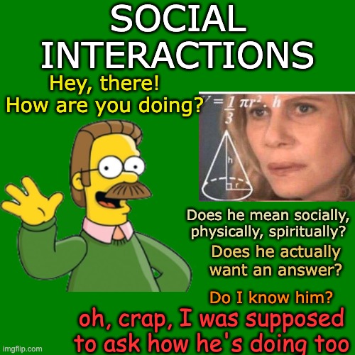 I'm sure calculus is easier | SOCIAL INTERACTIONS; Hey, there! How are you doing? Does he mean socially, physically, spiritually? Does he actually want an answer? oh, crap, I was supposed to ask how he's doing too; Do I know him? | image tagged in social anxiety,autism,spectrum,social,math | made w/ Imgflip meme maker