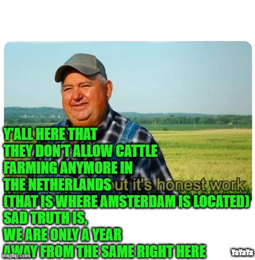 Farmers- They Are Not To Be Trrusted | Y'ALL HERE THAT THEY DON'T ALLOW CATTLE FARMING ANYMORE IN THE NETHERLANDS
(THAT IS WHERE AMSTERDAM IS LOCATED)
SAD TRUTH IS,
WE ARE ONLY A YEAR
AWAY FROM THE SAME RIGHT HERE; YaYaYa | image tagged in honest work,farmers,yayaya,new world order,netherlands | made w/ Imgflip meme maker