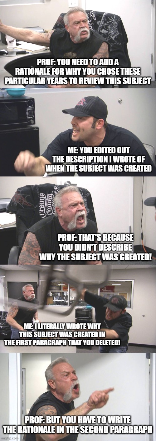 When Sharing Edits on a Manuscript with a Professor | PROF: YOU NEED TO ADD A RATIONALE FOR WHY YOU CHOSE THESE PARTICULAR YEARS TO REVIEW THIS SUBJECT; ME: YOU EDITED OUT THE DESCRIPTION I WROTE OF WHEN THE SUBJECT WAS CREATED; PROF: THAT'S BECAUSE YOU DIDN'T DESCRIBE WHY THE SUBJECT WAS CREATED! ME: I LITERALLY WROTE WHY THIS SUBJECT WAS CREATED IN THE FIRST PARAGRAPH THAT YOU DELETED! PROF: BUT YOU HAVE TO WRITE THE RATIONALE IN THE SECOND PARAGRAPH | image tagged in memes,american chopper argument,grad school,phd | made w/ Imgflip meme maker