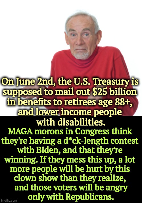 Once more, MAGA flirts with suicide. | On June 2nd, the U.S. Treasury is 
supposed to mail out $25 billion 

in benefits to retirees age 88+, 
and lower income people 
with disabilities. MAGA morons in Congress think 
they're having a d*ck-length contest 
with Biden, and that they're 
winning. If they mess this up, a lot 
more people will be hurt by this 
clown show than they realize, 
and those voters will be angry
only with Republicans. | image tagged in guess i'll die,maga,morons,destroy,themselves,social security | made w/ Imgflip meme maker