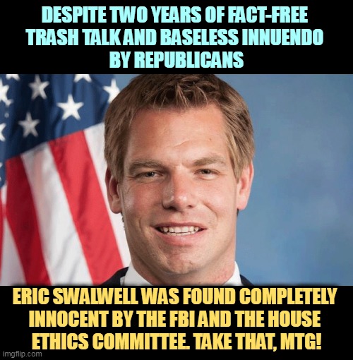 As usual with Republican slime jobs, nothing there. | DESPITE TWO YEARS OF FACT-FREE 
TRASH TALK AND BASELESS INNUENDO 
BY REPUBLICANS; ERIC SWALWELL WAS FOUND COMPLETELY 
INNOCENT BY THE FBI AND THE HOUSE 
ETHICS COMMITTEE. TAKE THAT, MTG! | image tagged in eric swalwell innocent by the fbi and house ethics committee,eric swalwell,innocent,clean,republican,innuendo | made w/ Imgflip meme maker