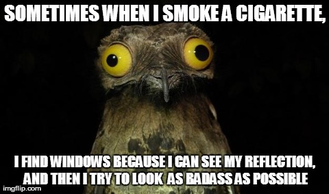 SOMETIMES WHEN I SMOKE A CIGARETTE, I FIND WINDOWS BECAUSE I CAN SEE MY REFLECTION, AND THEN I TRY TO LOOK  AS BADASS AS POSSIBLE | image tagged in AdviceAnimals | made w/ Imgflip meme maker