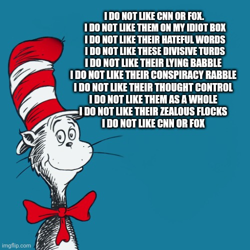 F**k Fox and CNN | I DO NOT LIKE CNN OR FOX. 
I DO NOT LIKE THEM ON MY IDIOT BOX
I DO NOT LIKE THEIR HATEFUL WORDS
I DO NOT LIKE THESE DIVISIVE TURDS; I DO NOT LIKE THEIR LYING BABBLE
I DO NOT LIKE THEIR CONSPIRACY RABBLE
I DO NOT LIKE THEIR THOUGHT CONTROL
I DO NOT LIKE THEM AS A WHOLE
I DO NOT LIKE THEIR ZEALOUS FLOCKS
I DO NOT LIKE CNN OR FOX | image tagged in dr suess | made w/ Imgflip meme maker