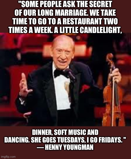 A classic | "SOME PEOPLE ASK THE SECRET OF OUR LONG MARRIAGE. WE TAKE TIME TO GO TO A RESTAURANT TWO TIMES A WEEK. A LITTLE CANDLELIGHT, DINNER, SOFT MUSIC AND DANCING. SHE GOES TUESDAYS, I GO FRIDAYS. "
— HENNY YOUNGMAN | image tagged in henny youngman | made w/ Imgflip meme maker