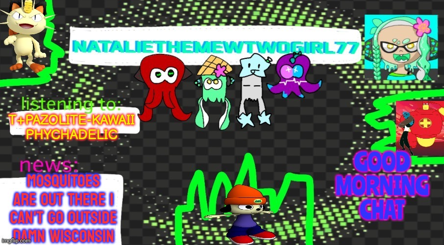 Hi guys :) | T+PAZOLITE-KAWAII PHYCHADELIC; GOOD MORNING CHAT; MOSQUITOES ARE OUT THERE I CAN'T GO OUTSIDE DAMN WISCONSIN | image tagged in nataliethemewtwogirl77's goofy ahh announcement temp | made w/ Imgflip meme maker