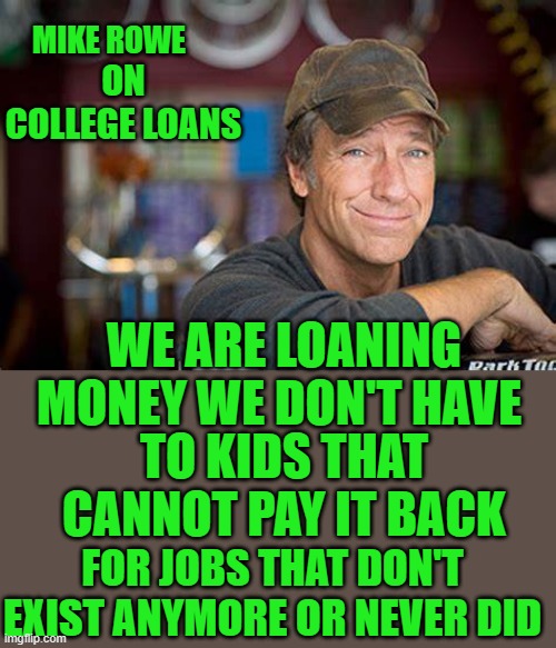 Truth | MIKE ROWE; ON COLLEGE LOANS; WE ARE LOANING MONEY WE DON'T HAVE; TO KIDS THAT CANNOT PAY IT BACK; FOR JOBS THAT DON'T EXIST ANYMORE OR NEVER DID | image tagged in college loans | made w/ Imgflip meme maker