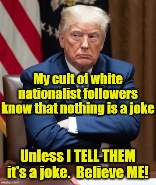 Grumpy Trump | My cult of white nationalist followers know that nothing is a joke Unless I TELL THEM it's a joke.  Believe ME! | image tagged in grumpy trump | made w/ Imgflip meme maker