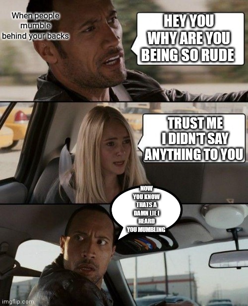 When people mumble behind your backs about you | When people mumble behind your backs; HEY YOU WHY ARE YOU BEING SO RUDE; TRUST ME I DIDN'T SAY ANYTHING TO YOU; NOW YOU KNOW THATS A DAMN LIE I HEARD YOU MUMBLING | image tagged in memes,the rock driving,secretly mumbling,backtalk | made w/ Imgflip meme maker