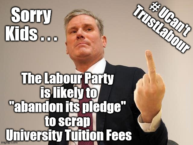 Starmer/Labour - University Tuition Fees | # UCan't
TrustLabour; Sorry
Kids . . . The Labour Party 
is likely to
"abandon its pledge" 
to scrap 
University Tuition Fees; #Immigration #Starmerout #Labour #JonLansman #wearecorbyn #KeirStarmer #DianeAbbott #McDonnell #cultofcorbyn #labourisdead #Momentum #labourracism #socialistsunday #nevervotelabour #socialistanyday #Antisemitism #Savile #SavileGate #Paedo #Worboys #GroomingGangs #Paedophile #IllegalImmigration #Immigrants #Invasion #StarmerResign #Starmeriswrong #SirSoftie #SirSofty #PatCullen #Cullen #RCN #nurse #nursing #strikes #SueGray #Blair #Steroids #Economy #EU #UniversityFees | image tagged in ucanttrustlabour,ucanttruststarmer,starmerout getstarmerout,labourisdead,illegal immigration,cultofcorbyn | made w/ Imgflip meme maker