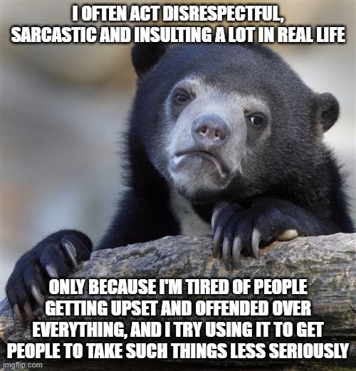 I insult myself, too | I OFTEN ACT DISRESPECTFUL, SARCASTIC AND INSULTING A LOT IN REAL LIFE; ONLY BECAUSE I'M TIRED OF PEOPLE GETTING UPSET AND OFFENDED OVER EVERYTHING, AND I TRY USING IT TO GET PEOPLE TO TAKE SUCH THINGS LESS SERIOUSLY | image tagged in memes,confession bear | made w/ Imgflip meme maker
