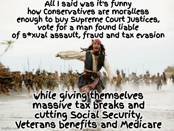 Funny Huh? | All I said was it's funny how Conservatives are moralless enough to buy Supreme Court Justices, vote for a man found liable of s*xual assault, fraud and tax evasion; while giving themselves massive tax breaks and cutting Social Security, Veterans benefits and Medicare | image tagged in memes,jack sparrow being chased,conservative hypocrisy,conservative logic,hypocrites,scumbag republicans | made w/ Imgflip meme maker