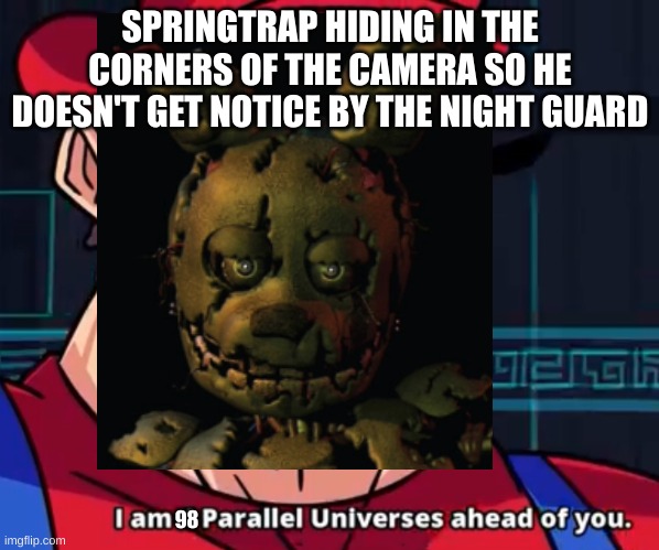 SPRINGTRAP HIDING IN THE CORNERS OF THE CAMERA SO HE DOESN'T GET NOTICE BY THE NIGHT GUARD; 98 | image tagged in i am 4 parallel universes ahead of you,fnaf,memes,springtrap | made w/ Imgflip meme maker