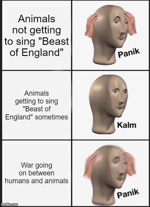 Panik Kalm Panik Meme | Animals not getting to sing "Beast of England"; Animals getting to sing "Beast of England" sometimes; War going on between humans and animals | image tagged in memes,panik kalm panik | made w/ Imgflip meme maker