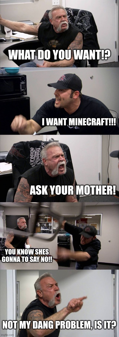 American Chopper Argument | WHAT DO YOU WANT!? I WANT MINECRAFT!!! ASK YOUR MOTHER! YOU KNOW SHES GONNA TO SAY NO!! NOT MY DANG PROBLEM, IS IT? | image tagged in memes,american chopper argument,father and son | made w/ Imgflip meme maker