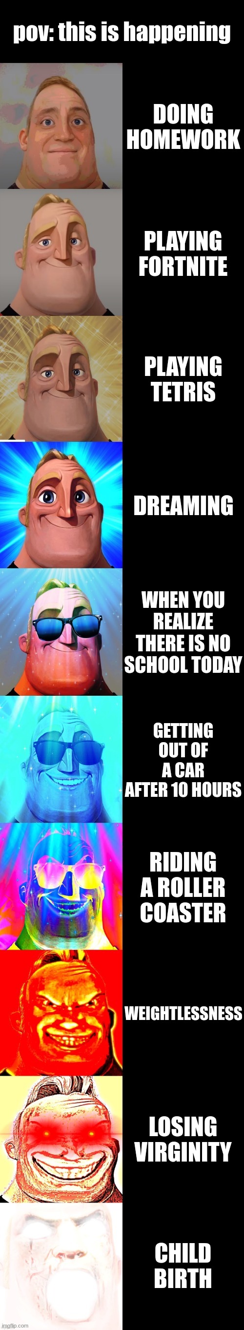 the best feeling | pov: this is happening; DOING HOMEWORK; PLAYING FORTNITE; PLAYING TETRIS; DREAMING; WHEN YOU REALIZE THERE IS NO SCHOOL TODAY; GETTING OUT OF A CAR AFTER 10 HOURS; RIDING A ROLLER COASTER; WEIGHTLESSNESS; LOSING VIRGINITY; CHILD BIRTH | image tagged in mr incredible becoming canny | made w/ Imgflip meme maker