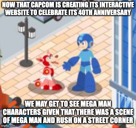 Mega Man and Rush on a Street Corner | NOW THAT CAPCOM IS CREATING ITS INTERACTIVE WEBSITE TO CELEBRATE ITS 40TH ANNIVERSARY; WE MAY GET TO SEE MEGA MAN CHARACTERS GIVEN THAT THERE WAS A SCENE OF MEGA MAN AND RUSH ON A STREET CORNER | image tagged in megaman,rush,capcom,memes | made w/ Imgflip meme maker