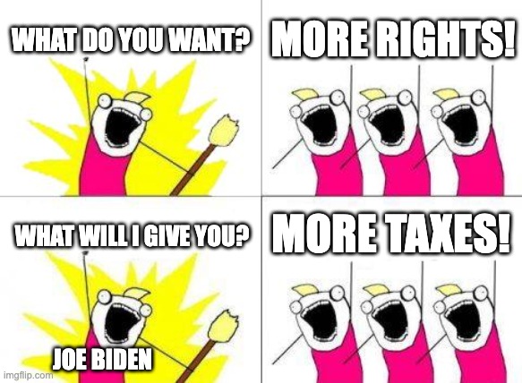 more taxes | WHAT DO YOU WANT? MORE RIGHTS! MORE TAXES! WHAT WILL I GIVE YOU? JOE BIDEN | image tagged in memes,what do we want | made w/ Imgflip meme maker