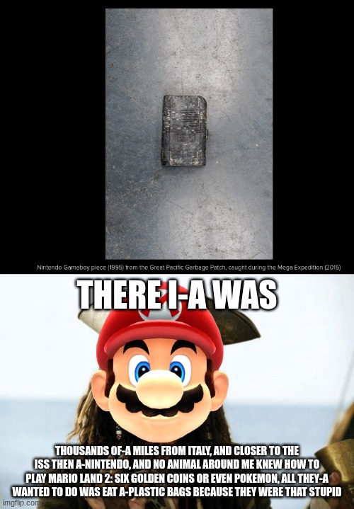 Screw Jauqes Cousteau, Mario is the new oceanic pioneer | THERE I-A WAS; THOUSANDS OF-A MILES FROM ITALY, AND CLOSER TO THE ISS THEN A-NINTENDO, AND NO ANIMAL AROUND ME KNEW HOW TO PLAY MARIO LAND 2: SIX GOLDEN COINS OR EVEN POKEMON, ALL THEY-A WANTED TO DO WAS EAT A-PLASTIC BAGS BECAUSE THEY WERE THAT STUPID | image tagged in jack sparrow,mario | made w/ Imgflip meme maker