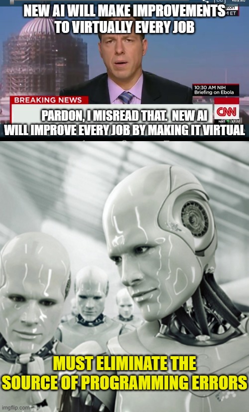 NEW AI WILL MAKE IMPROVEMENTS TO VIRTUALLY EVERY JOB; PARDON, I MISREAD THAT.  NEW AI WILL IMPROVE EVERY JOB BY MAKING IT VIRTUAL; MUST ELIMINATE THE SOURCE OF PROGRAMMING ERRORS | image tagged in cnn breaking news template,memes,robots | made w/ Imgflip meme maker