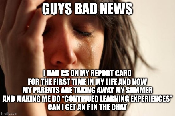 This is bull crap, mom! | GUYS BAD NEWS; I HAD CS ON MY REPORT CARD FOR THE FIRST TIME IN MY LIFE AND NOW MY PARENTS ARE TAKING AWAY MY SUMMER AND MAKING ME DO “CONTINUED LEARNING EXPERIENCES”
CAN I GET AN F IN THE CHAT | image tagged in memes,first world problems | made w/ Imgflip meme maker