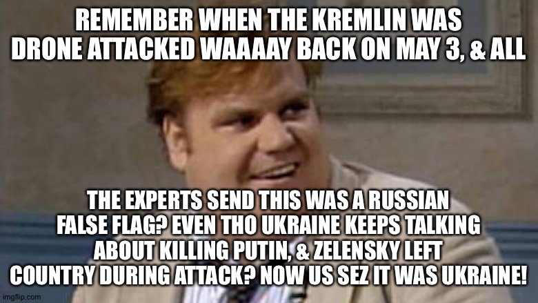 that was awesome lying | REMEMBER WHEN THE KREMLIN WAS DRONE ATTACKED WAAAAY BACK ON MAY 3, & ALL; THE EXPERTS SEND THIS WAS A RUSSIAN FALSE FLAG? EVEN THO UKRAINE KEEPS TALKING ABOUT KILLING PUTIN, & ZELENSKY LEFT COUNTRY DURING ATTACK? NOW US SEZ IT WAS UKRAINE! | image tagged in chris farley awesome | made w/ Imgflip meme maker
