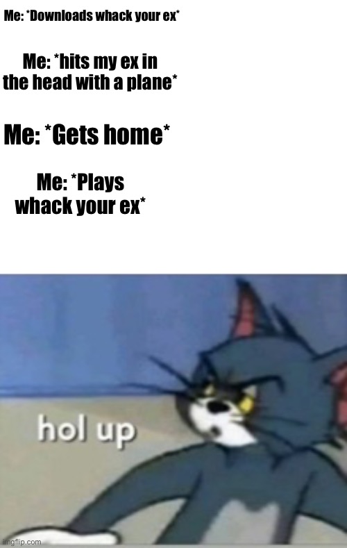 Hol up | Me: *Downloads whack your ex*; Me: *hits my ex in the head with a plane*; Me: *Gets home*; Me: *Plays whack your ex* | image tagged in hol up | made w/ Imgflip meme maker