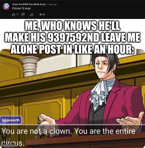 Jesus Christ, Will Oscar The WIOW Fan Ever Handle Hate? | ME, WHO KNOWS HE'LL MAKE HIS 9397592ND LEAVE ME ALONE POST IN LIKE AN HOUR: | image tagged in you are not a clown you are the entire circus | made w/ Imgflip meme maker