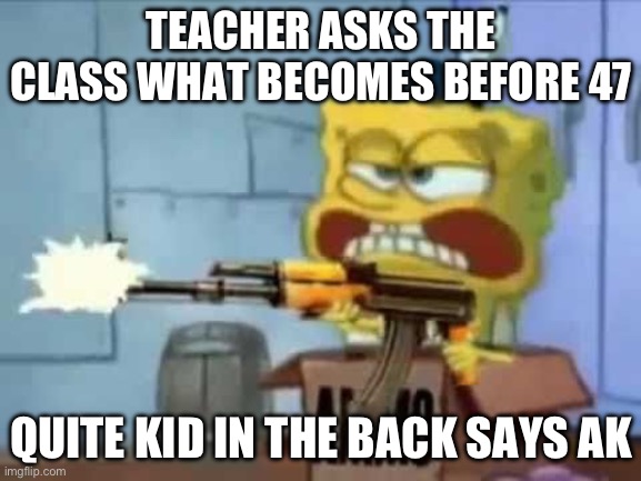 I mean he’s not wrong | TEACHER ASKS THE CLASS WHAT BECOMES BEFORE 47; QUITE KID IN THE BACK SAYS AK | image tagged in spongebob ak-47 | made w/ Imgflip meme maker