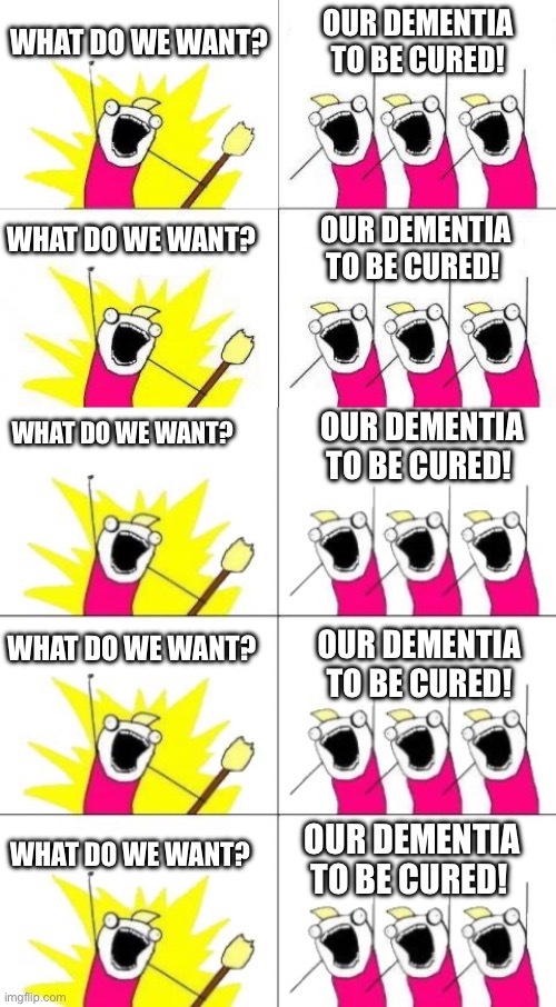 I got a little too-silly | WHAT DO WE WANT? OUR DEMENTIA TO BE CURED! WHAT DO WE WANT? OUR DEMENTIA TO BE CURED! WHAT DO WE WANT? OUR DEMENTIA TO BE CURED! WHAT DO WE WANT? OUR DEMENTIA TO BE CURED! WHAT DO WE WANT? OUR DEMENTIA TO BE CURED! | image tagged in memes,what do we want,what do we want 3 | made w/ Imgflip meme maker