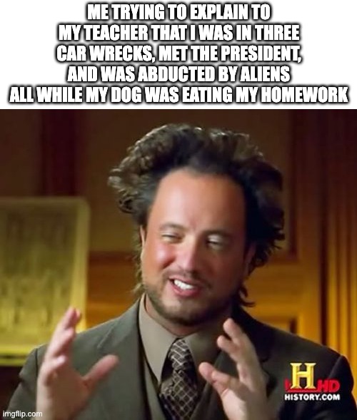 excuses | ME TRYING TO EXPLAIN TO MY TEACHER THAT I WAS IN THREE CAR WRECKS, MET THE PRESIDENT, AND WAS ABDUCTED BY ALIENS ALL WHILE MY DOG WAS EATING MY HOMEWORK | image tagged in memes,ancient aliens,funny | made w/ Imgflip meme maker