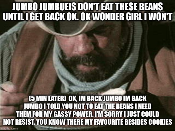 Cowboy Eating Beans | JUMBO JUMBUEIS DON'T EAT THESE BEANS UNTIL I GET BACK OK. OK WONDER GIRL I WON'T; (5 MIN LATER)  OK, IM BACK JUMBO IM BACK JUMBO I TOLD YOU NOT TO EAT THE BEANS I NEED THEM FOR MY GASSY POWER. I'M SORRY I JUST COULD NOT RESIST. YOU KNOW THERE MY FAVOURITE BESIDES COOKIES | image tagged in cowboy eating beans | made w/ Imgflip meme maker