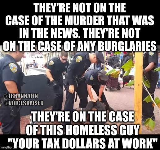 Cops vs Homeless | THEY'RE NOT ON THE CASE OF THE MURDER THAT WAS IN THE NEWS. THEY'RE NOT ON THE CASE OF ANY BURGLARIES; @JRHANNAFIN 
@VOICESRAISED; THEY'RE ON THE CASE OF THIS HOMELESS GUY
"YOUR TAX DOLLARS AT WORK" | image tagged in cops vs homeless | made w/ Imgflip meme maker