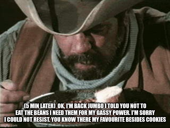 Cowboy Eating Beans | (5 MIN LATER)  OK, I'M BACK JUMBO I TOLD YOU NOT TO EAT THE BEANS I NEED THEM FOR MY GASSY POWER. I'M SORRY I COULD NOT RESIST. YOU KNOW THERE MY FAVOURITE BESIDES COOKIES | image tagged in cowboy eating beans | made w/ Imgflip meme maker