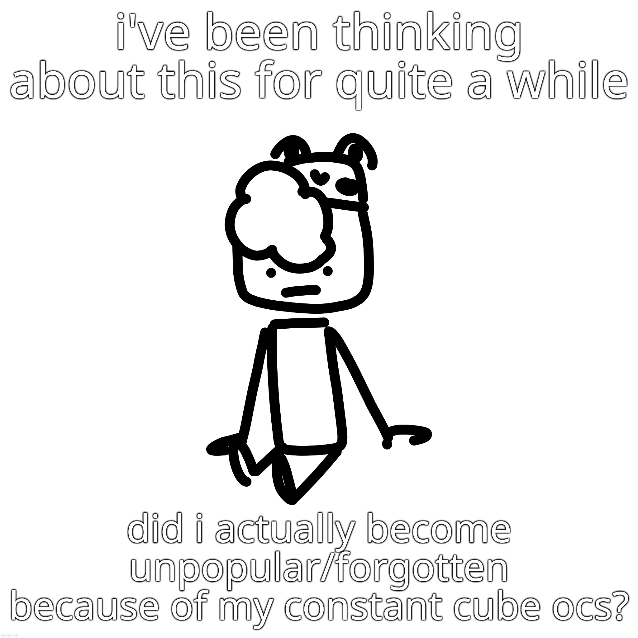 i've been thinking about this for quite a while; did i actually become unpopular/forgotten because of my constant cube ocs? | made w/ Imgflip meme maker