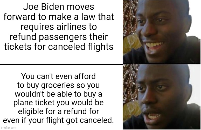 There is one policy of Joe Biden's that I like but... | Joe Biden moves forward to make a law that requires airlines to refund passengers their tickets for canceled flights; You can't even afford to buy groceries so you wouldn't be able to buy a plane ticket you would be eligible for a refund for even if your flight got canceled. | image tagged in disappointed black guy,joe biden,airlines,consumer protection,inflation,poverty | made w/ Imgflip meme maker
