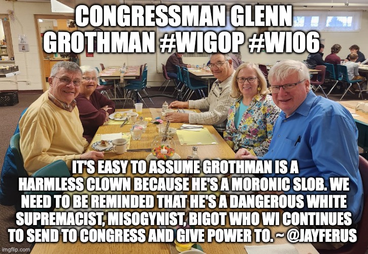 CONGRESSMAN GLENN GROTHMAN #WIGOP #WI06; IT'S EASY TO ASSUME GROTHMAN IS A HARMLESS CLOWN BECAUSE HE'S A MORONIC SLOB. WE NEED TO BE REMINDED THAT HE'S A DANGEROUS WHITE SUPREMACIST, MISOGYNIST, BIGOT WHO WI CONTINUES TO SEND TO CONGRESS AND GIVE POWER TO. ~ @JAYFERUS | made w/ Imgflip meme maker